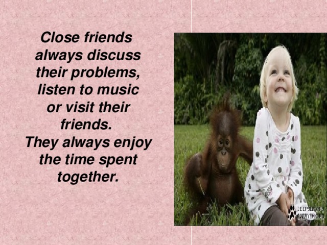  Close friends always discuss their problems, listen to music or visit their friends. They always enjoy the time spent together.  