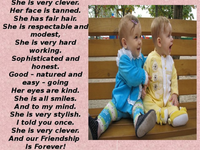 I have a close friend. She is very clever. Her face is tanned. She has fair hair. She is respectable and modest, She is very hard working. Sophisticated and honest. Good – natured and easy – going Her eyes are kind. She is all smiles. And to my mind. She is very stylish. I told you once. She is very clever. And our Friendship Is Forever! 