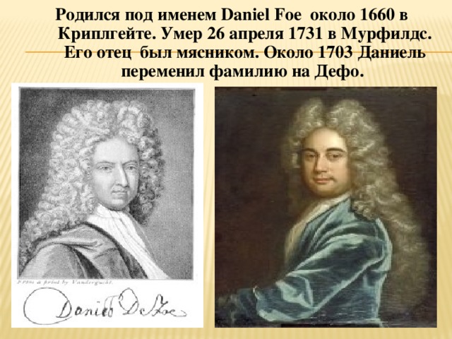 Родился под именем Daniel Foe около 1660 в Криплгейте. Умер 26 апреля 1731 в Мурфилдс. Его отец был мясником. Около 1703 Даниель переменил фамилию на Дефо.  