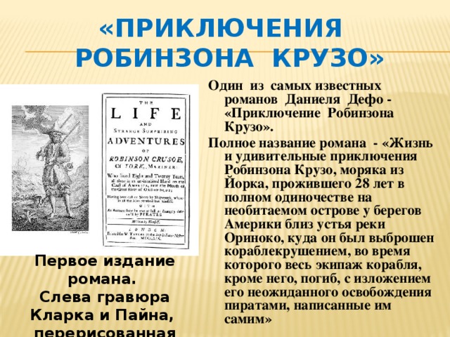 «Приключения  Робинзона Крузо» Один из самых известных романов Даниеля Дефо - «Приключение Робинзона Крузо». Полное название романа - «Жизнь и удивительные приключения Робинзона Крузо, моряка из Йорка, прожившего 28 лет в полном одиночестве на необитаемом острове у берегов Америки близ устья реки Ориноко, куда он был выброшен кораблекрушением, во время которого весь экипаж корабля, кроме него, погиб, с изложением его неожиданного освобождения пиратами, написанные им самим» Первое издание романа. Слева гравюра Кларка и Пайна, перерисованная Жаном Гранвилем в 1840 году 