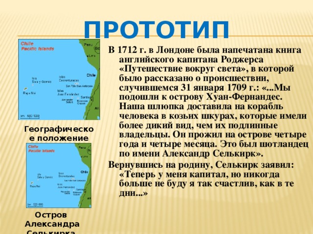 Прототип В 1712 г. в Лондоне была напечатана книга английского капитана Роджерса «Путешествие вокруг света», в которой было рассказано о происшествии, случившемся 31 января 1709 г.: «...Мы подошли к острову Хуан-Фернандес. Наша шлюпка доставила на корабль человека в козьих шкурах, которые имели более дикий вид, чем их подлинные владельцы. Он прожил на острове четыре года и четыре месяца. Это был шотландец по имени Александр Селькирк». Вернувшись на родину, Селькирк заявил: «Теперь у меня капитал, но никогда больше не буду я так счастлив, как в те дни...»   Географическое положение островов Остров Александра Селькирка 