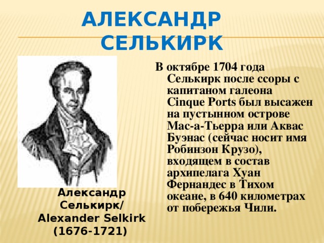 Александр Селькирк В октябре 1704 года Селькирк после ссоры с капитаном галеона Cinque Ports был высажен на пустынном острове Мас-а-Тьерра или Аквас Буэнас (сейчас носит имя Робинзон Крузо), входящем в состав архипелага Хуан Фернандес в Тихом океане, в 640 километрах от побережья Чили. Александр Селькирк/ Alexander Selkirk (1676-1721)  