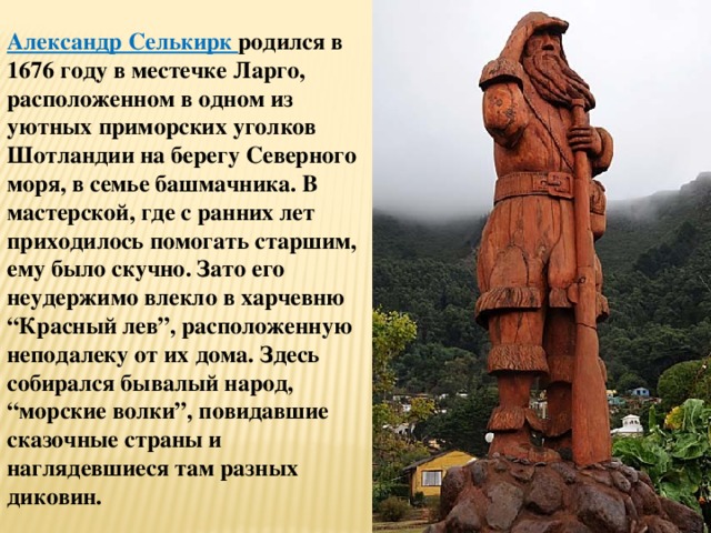 Александр Селькирк родился в 1676 году в местечке Ларго, расположенном в одном из уютных приморских уголков Шотландии на берегу Северного моря, в семье башмачника. В мастерской, где с ранних лет приходилось помогать старшим, ему было скучно. Зато его неудержимо влекло в харчевню “Красный лев”, расположенную неподалеку от их дома. Здесь собирался бывалый народ, “морские волки”, повидавшие сказочные страны и наглядевшиеся там разных диковин. 