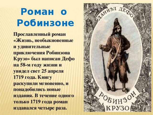 Роман о Робинзоне Прославленный роман «Жизнь, необыкновенные и удивительные приключения Робинзона Крузо» был написан Дефо на 58-м году жизни и увидел свет 25 апреля 1719 года. Книгу раскупили мгновенно, и понадобились новые издания. В течение одного только 1719 года роман издавался четыре раза. 