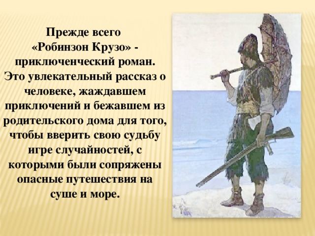 Прежде всего «Робинзон Крузо» - приключенческий роман. Это увлекательный рассказ о человеке, жаждавшем приключений и бежавшем из родительского дома для того, чтобы вверить свою судьбу игре случайностей, с которыми были сопряжены опасные путешествия на суше и море. 