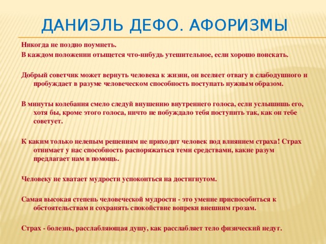 Даниэль Дефо. Афоризмы Никогда не поздно поумнеть. В каждом положении отыщется что-нибудь утешительное, если хорошо поискать.  Добрый советчик может вернуть человека к жизни, он вселяет отвагу в слабодушного и пробуждает в разуме человеческом способность поступать нужным образом.  В минуты колебания смело следуй внушению внутреннего голоса, если услышишь его, хотя бы, кроме этого голоса, ничто не побуждало тебя поступить так, как он тебе советует.  К каким только нелепым решениям не приходит человек под влиянием страха! Страх отнимает у нас способность распоряжаться теми средствами, какие разум предлагает нам в помощь.  Человеку не хватает мудрости успокоиться на достигнутом.  Самая высокая степень человеческой мудрости - это умение приспособиться к обстоятельствам и сохранять спокойствие вопреки внешним грозам.  Страх - болезнь, расслабляющая душу, как расслабляет тело физический недуг. 