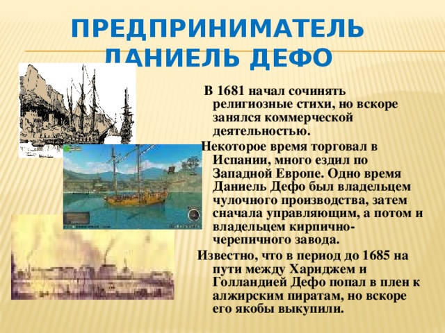 Предприниматель Даниель Дефо   В 1681 начал сочинять религиозные стихи, но вскоре занялся коммерческой деятельностью.  Некоторое время торговал в Испании, много ездил по Западной Европе. Одно время Даниель Дефо был владельцем чулочного производства, затем сначала управляющим, а потом и владельцем кирпично-черепичного завода. Известно, что в период до 1685 на пути между Хариджем и Голландией Дефо попал в плен к алжирским пиратам, но вскоре его якобы выкупили.  