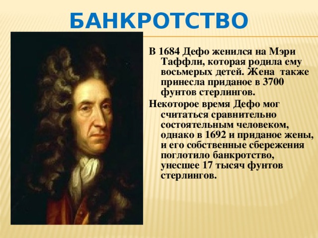Банкротство В 1684 Дефо женился на Мэри Таффли, которая родила ему восьмерых детей. Жена также принесла приданое в 3700 фунтов стерлингов. Некоторое время Дефо мог считаться сравнительно состоятельным человеком, однако в 1692 и приданое жены, и его собственные сбережения поглотило банкротство, унесшее 17 тысяч фунтов стерлингов. 