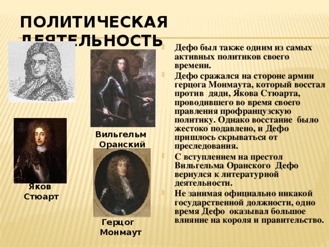 Политическая деятельность  Дефо был также одним из самых активных политиков своего времени. Дефо сражался на стороне армии герцога Монмаута, который восстал против дяди, Якова Стюарта, проводившего во время своего правления профранцузскую политику. Однако восстание было жестоко подавлено, и Дефо пришлось скрываться от преследования. С вступлением на престол Вильгельма Оранского Дефо вернулся к литературной деятельности. Не занимая официально никакой государственной должности, одно время Дефо оказывал большое влияние на короля и правительство. Вильгельм Оранский Яков Стюарт Герцог Монмаут 