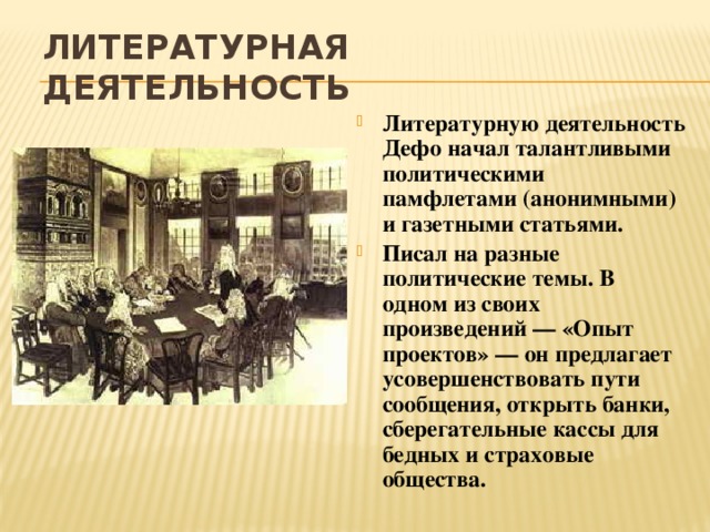 Литературная деятельность Литературную деятельность Дефо начал талантливыми политическими памфлетами (анонимными) и газетными статьями. Писал на разные политические темы. В одном из своих произведений — «Опыт проектов» — он предлагает усовершенствовать пути сообщения, открыть банки, сберегательные кассы для бедных и страховые общества. 