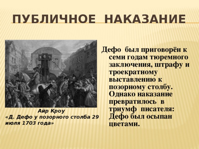 Публичное наказание Дефо был приговорён к семи годам тюремного заключения, штрафу и троекратному выставлению к позорному столбу. Однако наказание превратилось в триумф писателя: Дефо был осыпан цветами. Айр Кроу «Д. Дефо у позорного столба 29 июля 1703 года» 