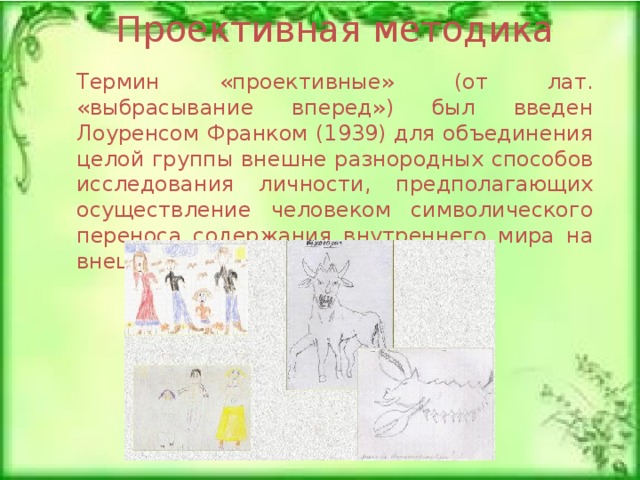 Проективная методика Термин «проективные» (от лат. «выбрасывание вперед») был введен Лоуренсом Франком (1939) для объединения целой группы внешне разнородных способов исследования личности, предполагающих осуществление человеком символического переноса содержания внутреннего мира на внешние предметы . 