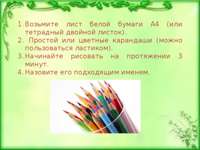 Возьмите лист белой бумаги А4 (или тетрадный двойной листок).  Простой или цветные карандаши (можно пользоваться ластиком).  Начинайте рисовать на протяжении 3 минут. Назовите его подходящим именем.  
