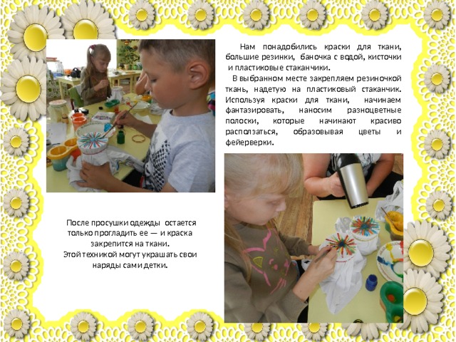 Нам понадобились краски для ткани, большие резинки,  баночка с водой, кисточки  и пластиковые стаканчики.  В выбранном месте закрепляем резиночкой ткань, надетую на пластиковый стаканчик. Используя краски для ткани, начинаем фантазировать, наносим разноцветные полоски, которые начинают красиво расползаться, образовывая цветы и фейерверки.   После просушки одежды остается только прогладить ее — и краска закрепится на ткани. Этой техникой могут украшать свои наряды сами детки. 