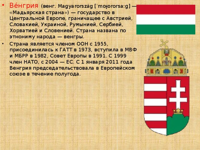 Ве́нгрия (венг. Magyarország [ˈmɒɟɒrorsaːɡ] — «Мадьярская страна») — государство в Центральной Европе, граничащее с Австрией, Словакией, Украиной, Румынией, Сербией, Хорватией и Словенией. Страна названа по этнониму народа — венгры. Страна является членом ООН с 1955, присоединилась к ГАТТ в 1973, вступила в МВФ и МБРР в 1982, Совет Европы в 1991. С 1999 член НАТО, с 2004 — ЕС. С 1 января 2011 года Венгрия председательствовала в Европейском союзе в течение полугода. 