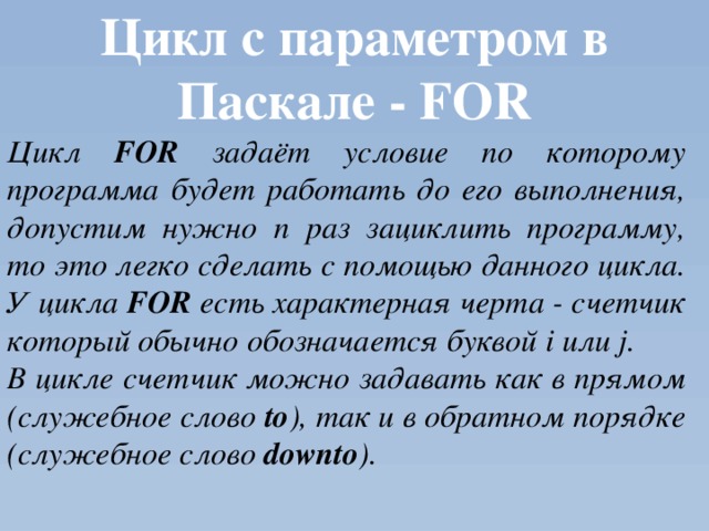 Цикл с параметром в Паскале - FOR Цикл FOR задаёт условие по которому программа будет работать до его выполнения, допустим нужно n раз зациклить программу, то это легко сделать с помощью данного цикла. У цикла FOR есть характерная черта - счетчик который обычно обозначается буквой i или j. В цикле счетчик можно задавать как в прямом (служебное слово to ), так и в обратном порядке (служебное слово downto ). 