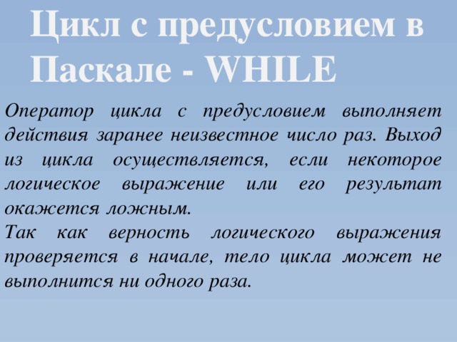 Цикл с предусловием в Паскале - WHILE  Оператор цикла с предусловием выполняет действия заранее неизвестное число раз. Выход из цикла осуществляется, если некоторое логическое выражение или его результат окажется ложным. Так как верность логического выражения проверяется в начале, тело цикла может не выполнится ни одного раза. 