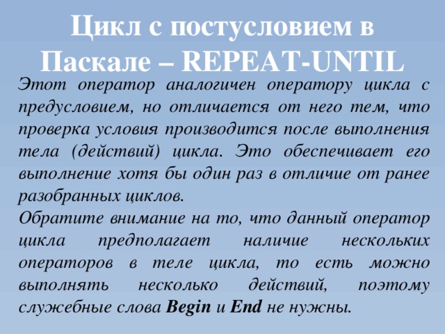 Цикл с постусловием в Паскале – REPEAT-UNTIL Этот оператор аналогичен оператору цикла с предусловием, но отличается от него тем, что проверка условия производится после выполнения тела (действий) цикла. Это обеспечивает его выполнение хотя бы один раз в отличие от ранее разобранных циклов. Обратите внимание на то, что данный оператор цикла предполагает наличие нескольких операторов в теле цикла, то есть можно выполнять несколько действий, поэтому служебные слова Begin и End не нужны. 