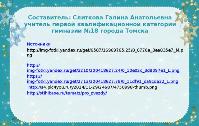 Составитель: Слиткова Галина Анатольевна  учитель первой квалификационной категории  гимназии №18 города Томска    Источники http://img-fotki.yandex.ru/get/6507/16969765.25/0_6770a_8ea035e7_M.png  http:// img-fotki.yandex.ru/get/3210/200418627.24/0_10e02c_3d8097e1_L.png https :// img-fotki.yandex.ru/get/2713/200418627.78/0_11df91_da9cda22_L.png  http:// s4.pic4you.ru/y2014/11-29/24687/4750998-thumb.png  http://stihibase.ru/tema/z/pro_zvezdy / 