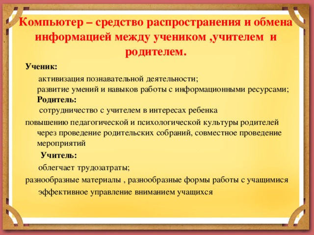 Компьютер – средство распространения и обмена информацией между учеником ,учителем и родителем.   Ученик:    активизация познавательной деятельности;  развитие умений и навыков работы с информационными ресурсами;  Родитель:  сотрудничество с учителем в интересах ребенка повышению педагогической и психологической культуры родителей через проведение родительских собраний, совместное проведение мероприятий  Учитель:  облегчает трудозатраты; разнообразные материалы , разнообразные формы работы с учащимися  эффективное управление вниманием учащихся  