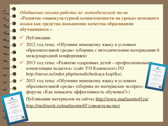Обобщение опыта работы по методической теме  « Развитие социокультурной компетентности на уроках немецкого языка как средства повышения качества образования обучающихся » Публикации 2012 год тема: «Обучение немецкому языку в условиях образовательной среды» (сборник с методическими материалами 6 международной конференции) 2013 год тема: «Развитие одаренных детей – профессиональная компетенция педагога» (сайт УО Каменского ГО http://mouo.ru/index.php/metodicheskaya-kopilka) 2015 год тема: «Обучение немецкому языку в условиях образовательной среды» (сборник по материалам экспресс-форума «Как повысить эффективность обучения?») Публикации материалов на сайтах http://www.marlasomoff.ru/ http://multiurok.ru/marlasomoff/ (свидетельство)  