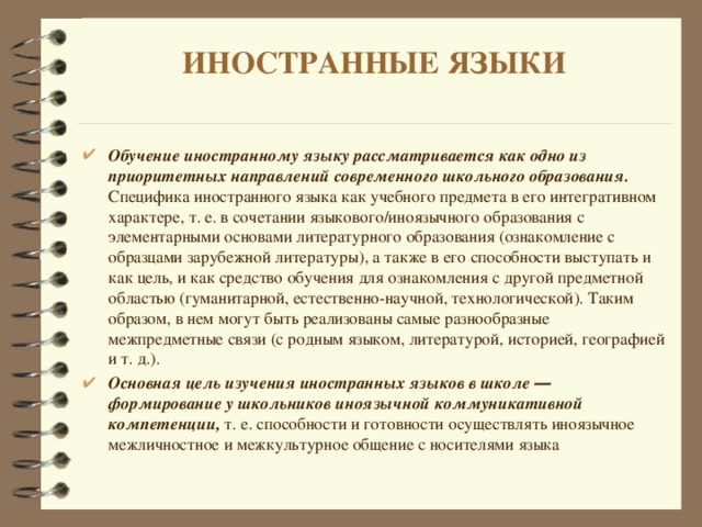 ИНОСТРАННЫЕ ЯЗЫКИ   Обучение иностранному языку рассматривается как одно из приоритетных направлений современного школьного образования. Специфика иностранного языка как учебного предмета в его интегративном характере, т. е. в сочетании языкового/иноязычного образования с элементарными основами литературного образования (ознакомление с образцами зарубежной литературы), а также в его способности выступать и как цель, и как средство обучения для ознакомления с другой предметной областью (гуманитарной, естественно-научной, технологической). Таким образом, в нем могут быть реализованы самые разнообразные межпредметные связи (с родным языком, литературой, историей, географией и т. д.). Основная цель изучения иностранных языков в школе ― формирование у школьников иноязычной коммуникативной компетенции, т. е. способности и готовности осуществлять иноязычное межличностное и межкультурное общение с носителями языка  