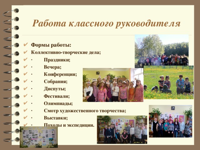 Работа классного руководителя Формы работы: Коллективно-творческие дела; ·         Праздники; ·         Вечера; ·         Конференции; ·         Собрания; ·         Диспуты; ·         Фестивали; ·         Олимпиады; ·         Смотр художественного творчества; ·         Выставки; ·         Походы и экспедиции.  