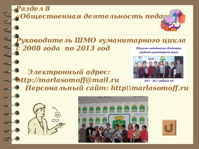 Раздел 8  «Общественная деятельность педагога»    Руководитель ШМО гуманитарного цикла с 2008 года по 2013 год    Электронный адрес: http://marlasomoff@mail.ru  Персональный сайт: http\\marlasomoff.ru      