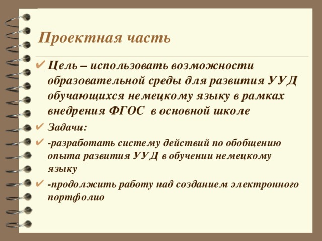 Проектная часть Цель – использовать возможности образовательной среды для развития УУД обучающихся немецкому языку в рамках внедрения ФГОС в основной школе Задачи: -разработать систему действий по обобщению опыта развития УУД в обучении немецкому языку -продолжить работу над созданием электронного портфолио 