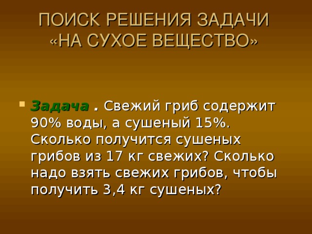 ПОИСК РЕШЕНИЯ ЗАДАЧИ  «НА СУХОЕ ВЕЩЕСТВО»   Задача . Свежий гриб содержит 90% воды, а сушеный 15%. Сколько получится сушеных грибов из 17 кг свежих? Сколько надо взять свежих грибов, чтобы получить 3,4 кг сушеных? 