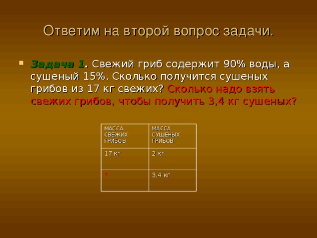 Ответим на второй вопрос задачи. Задача 1 . Свежий гриб содержит 90% воды, а сушеный 15%. Сколько получится сушеных грибов из 17 кг свежих? Сколько надо взять свежих грибов, чтобы получить 3,4 кг сушеных? МАССА СВЕЖИХ ГРИБОВ 17 кг МАССА СУШЕНЫХ ГРИБОВ ? 2 кг 3,4 кг 