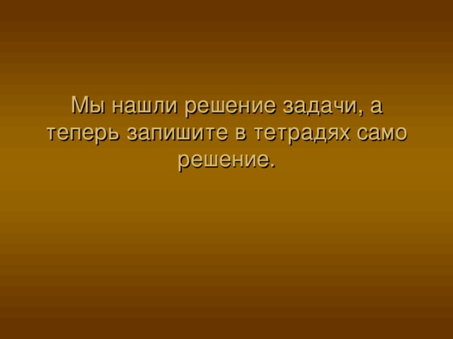 Мы нашли решение задачи, а теперь запишите в тетрадях само решение. 