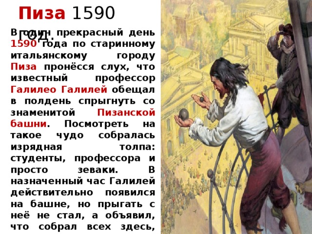 Пиза 1590 год. В один прекрасный день 1590 года по старинному итальянскому городу Пиза пронёсся слух, что известный профессор Галилео Галилей обещал в полдень спрыгнуть со знаменитой Пизанской башни . Посмотреть на такое чудо собралась изрядная толпа: студенты, профессора и просто зеваки. В назначенный час Галилей действительно появился на башне, но прыгать с неё не стал, а объявил, что собрал всех здесь, чтобы публично произвести опыт, ниспровергающий учение Аристотеля о законах  движения тел. 