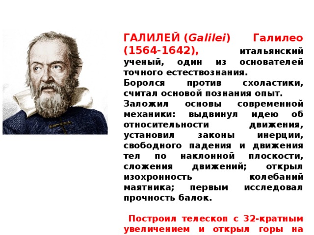 ГАЛИЛЕЙ ( Galilei ) Галилео (1564-1642), итальянский ученый, один из основателей точного естествознания. Боролся против схоластики, считал основой познания опыт. Заложил основы современной механики: выдвинул идею об относительности движения, установил законы инерции, свободного падения и движения тел по наклонной плоскости, сложения движений; открыл изохронность колебаний маятника; первым исследовал прочность балок.   Построил телескоп с 32-кратным увеличением и открыл горы на Луне, 4 спутника Юпитера, фазы у Венеры, пятна на Солнце. 