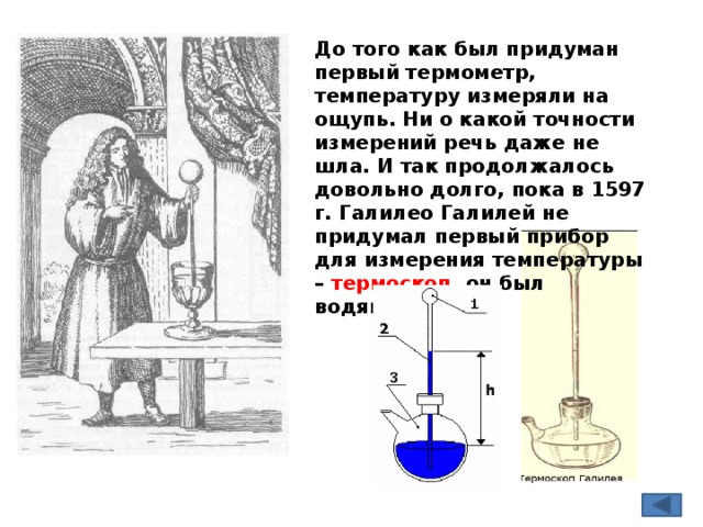 До того как был придуман первый термометр, температуру измеряли на ощупь. Ни о какой точности измерений речь даже не шла. И так продолжалось довольно долго, пока в 1597 г. Галилео Галилей не придумал первый прибор для измерения температуры – термоскоп, он был водяной. 