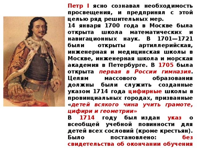 Петр I ясно сознавал необходимость просвещения, и предпринял с этой целью ряд решительных мер. 14 января 1700 года в Москве была открыта школа математических и навигационных наук. В 1701—1721 были открыты артиллерийская, инженерная и медицинская школы в Москве, инженерная школа и морская академия в Петербурге. В 1705 была открыта первая в России гимназия . Целям массового образования должны были служить созданные указом 1714 года цифирные школы в провинциальных городах, призванные « детей всякого чина учить грамоте, цифири и геометрии » В 1714 году был  издан указ о всеобщей учебной повинности для детей всех сословий (кроме крестьян). Было постановлено: без свидетельства об окончании обучения « жениться не допускать и венечных памятей не давать».         Начали издаваться первые учебники. 