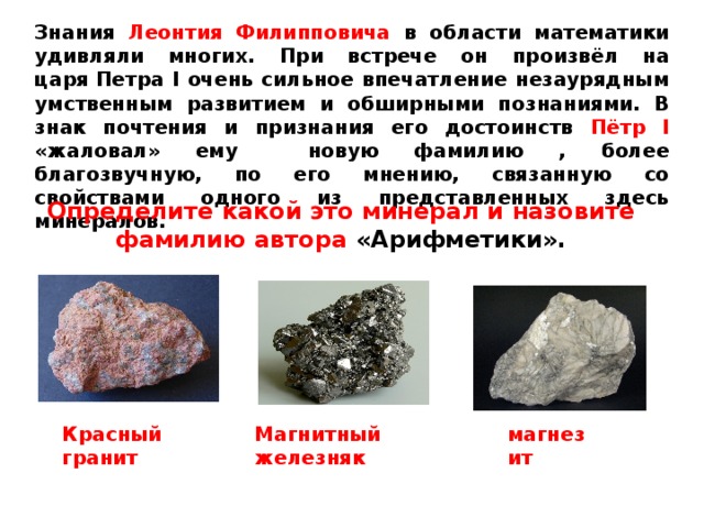 Знания Леонтия Филипповича в области математики удивляли многих. При встрече он произвёл на царя Петра I очень сильное впечатление незаурядным умственным развитием и обширными познаниями. В знак почтения и признания его достоинств Пётр I «жаловал» ему новую фамилию , более благозвучную, по его мнению, связанную со свойствами одного из представленных здесь минералов. Определите какой это минерал и назовите фамилию автора «Арифметики». Красный гранит Магнитный железняк магнезит 