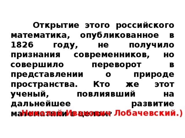   Открытие этого российского математика, опубликованное в 1826 году, не получило признания современников, но совершило переворот в представлении о природе пространства. Кто же этот ученый, повлиявший на дальнейшее развитие математики в целом ? ( Николай Иванович Лобачевский.) 