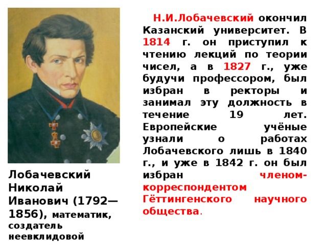  Н.И.Лобачевский окончил Казанский университет. В 1814 г. он приступил к чтению лекций по теории чисел, а в 1827 г., уже будучи профессором, был избран в ректоры и занимал эту должность в течение 19 лет.  Европейские учёные узнали о работах Лобачевского лишь в 1840 г., и уже в 1842 г. он был избран членом-корреспондентом Гёттингенского научного общества . Лобачевский Николай Иванович (1792—1856), математик, создатель неевклидовой геометрии . 