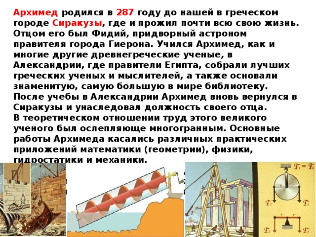 Архимед родился в 287 году до нашей в греческом городе Сиракузы , где и прожил почти всю свою жизнь. Отцом его был Фидий, придворный астроном правителя города Гиерона. Учился Архимед, как и многие другие древнегреческие ученые, в Александрии, где правители Египта, собрали лучших греческих ученых и мыслителей, а также основали знаменитую, самую большую в мире библиотеку.  После учебы в Александрии Архимед вновь вернулся в Сиракузы и унаследовал должность своего отца.  В теоретическом отношении труд этого великого ученого был ослепляюще многогранным. Основные работы Архимеда касались различных практических приложений математики (геометрии), физики, гидростатики и механики. Такие его изобретения, как винт для подъёма воды, система блоков для поднятия тяжестей, рычаг, воспринимались его современниками как чудеса техники. 