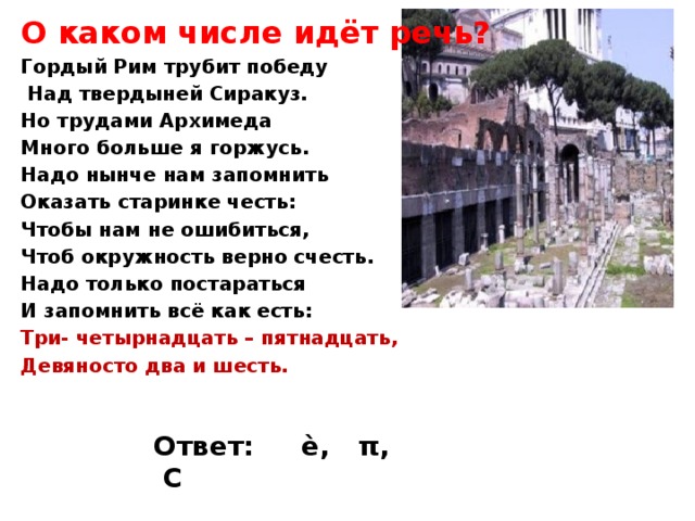 О каком числе идёт речь? Гордый Рим трубит победу  Над твердыней Сиракуз. Но трудами Архимеда Много больше я горжусь. Надо нынче нам запомнить Оказать старинке честь: Чтобы нам не ошибиться, Чтоб окружность верно счесть. Надо только постараться И запомнить всё как есть: Три- четырнадцать – пятнадцать, Девяносто два и шесть. Ответ: è, π, С 