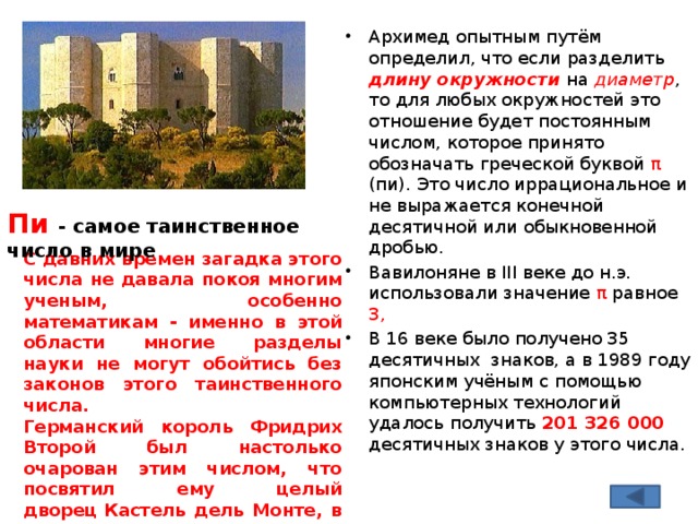 Архимед опытным путём определил, что если разделить длину окружности на диаметр , то для любых окружностей это отношение будет постоянным числом, которое принято обозначать греческой буквой π (пи). Это число иррациональное и не выражается конечной десятичной или обыкновенной дробью. Вавилоняне в III веке до н.э. использовали значение π равное 3, В 16 веке было получено 35 десятичных знаков, а в 1989 году японским учёным с помощью компьютерных технологий удалось получить 201 326 000 десятичных знаков у этого числа.  Пи - самое таинственное число в мире  С давних времен загадка этого числа не давала покоя многим ученым, особенно математикам - именно в этой области многие разделы науки не могут обойтись без законов этого таинственного числа. Германский король Фридрих Второй был настолько очарован этим числом, что посвятил ему целый дворец Кастель дель Монте, в пропорциях которого можно вычислить Пи . Сейчас волшебный дворец находится под охраной ЮНЕСКО . 