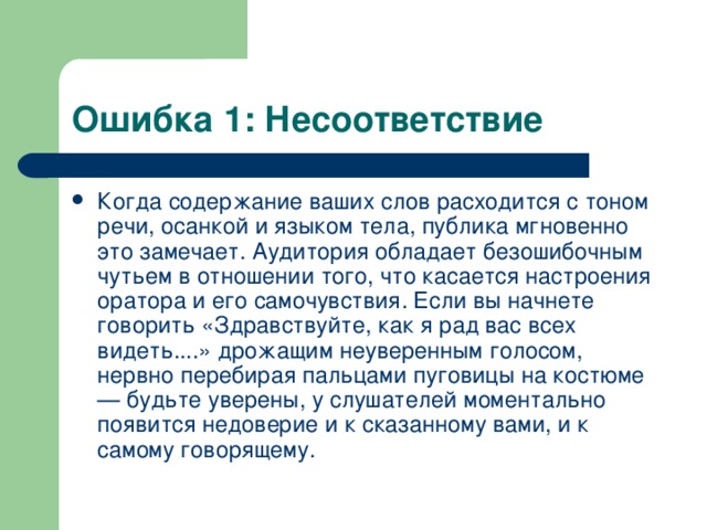 Ошибка 1: Несоответствие Когда содержание ваших слов расходится с тоном речи, осанкой и языком тела, публика мгновенно это замечает. Аудитория обладает безошибочным чутьем в отношении того, что касается настроения оратора и его самочувствия. Если вы начнете говорить «Здравствуйте, как я рад вас всех видеть....» дрожащим неуверенным голосом, нервно перебирая пальцами пуговицы на костюме — будьте уверены, у слушателей моментально появится недоверие и к сказанному вами, и к самому говорящему. Типичные ошибки  