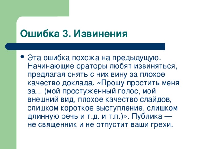 Ошибка 3. Извинения Эта ошибка похожа на предыдущую. Начинающие ораторы любят извиняться, предлагая снять с них вину за плохое качество доклада. «Прошу простить меня за... (мой простуженный голос, мой внешний вид, плохое качество слайдов, слишком короткое выступление, слишком длинную речь и т.д. и т.п.)». Публика — не священник и не отпустит ваши грехи.  