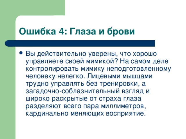 Ошибка 4: Глаза и брови Вы действительно уверены, что хорошо управляете своей мимикой? На самом деле контролировать мимику неподготовленному человеку нелегко. Лицевыми мышцами трудно управлять без тренировки, а загадочно-соблазнительный взгляд и широко раскрытые от страха глаза разделяют всего пара миллиметров, кардинально меняющих восприятие.  