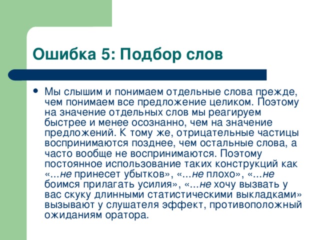 Ошибка 5: Подбор слов Мы слышим и понимаем отдельные слова прежде, чем понимаем все предложение целиком. Поэтому на значение отдельных слов мы реагируем быстрее и менее осознанно, чем на значение предложений. К тому же, отрицательные частицы воспринимаются позднее, чем остальные слова, а часто вообще не воспринимаются. Поэтому постоянное использование таких конструкций как «... не принесет убытков», «... не плохо», «... не боимся прилагать усилия», «... не хочу вызвать у вас скуку длинными статистическими выкладками» вызывают у слушателя эффект, противоположный ожиданиям оратора.  