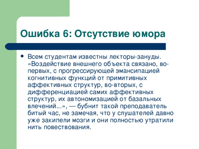 Ошибка 6: Отсутствие юмора Всем студентам известны лекторы-зануды. «Воздействие внешнего объекта связано, во-первых, с прогрессирующей эмансипацией когнитивных функций от примитивных аффективных структур, во-вторых, с дифференциацией самих аффективных структур, их автономизацией от базальных влечений...», — бубнит такой преподаватель битый час, не замечая, что у слушателей давно уже закипели мозги и они полностью утратили нить повествования.  