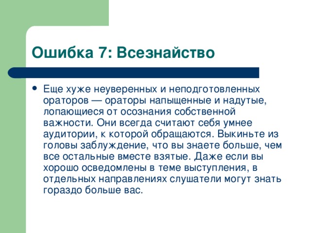 Ошибка 7: Всезнайство Еще хуже неуверенных и неподготовленных ораторов — ораторы напыщенные и надутые, лопающиеся от осознания собственной важности. Они всегда считают себя умнее аудитории, к которой обращаются. Выкиньте из головы заблуждение, что вы знаете больше, чем все остальные вместе взятые. Даже если вы хорошо осведомлены в теме выступления, в отдельных направлениях слушатели могут знать гораздо больше вас.  