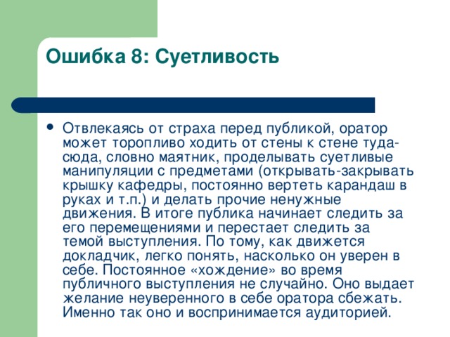 Ошибка 8: Суетливость   Отвлекаясь от страха перед публикой, оратор может торопливо ходить от стены к стене туда-сюда, словно маятник, проделывать суетливые манипуляции с предметами (открывать-закрывать крышку кафедры, постоянно вертеть карандаш в руках и т.п.) и делать прочие ненужные движения. В итоге публика начинает следить за его перемещениями и перестает следить за темой выступления. По тому, как движется докладчик, легко понять, насколько он уверен в себе. Постоянное «хождение» во время публичного выступления не случайно. Оно выдает желание неуверенного в себе оратора сбежать. Именно так оно и воспринимается аудиторией.  
