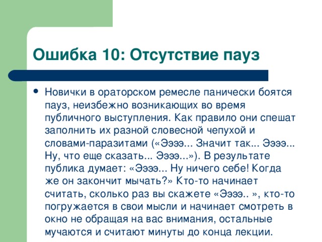 Ошибка 10: Отсутствие пауз Новички в ораторском ремесле панически боятся пауз, неизбежно возникающих во время публичного выступления. Как правило они спешат заполнить их разной словесной чепухой и словами-паразитами («Ээээ... Значит так... Ээээ... Ну, что еще сказать... Ээээ...»). В результате публика думает: «Ээээ... Ну ничего себе! Когда же он закончит мычать?» Кто-то начинает считать, сколько раз вы скажете «Ээээ.. », кто-то погружается в свои мысли и начинает смотреть в окно не обращая на вас внимания, остальные мучаются и считают минуты до конца лекции.  